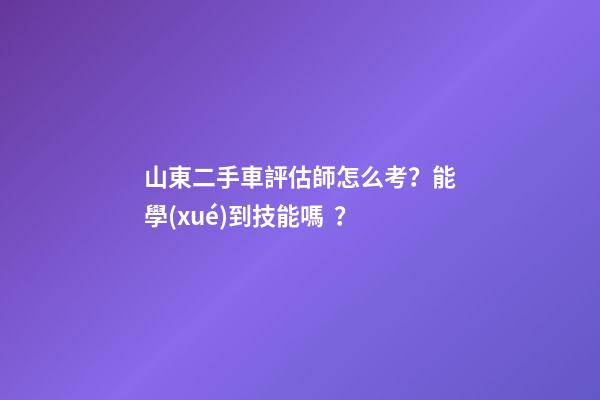 山東二手車評估師怎么考？能學(xué)到技能嗎？